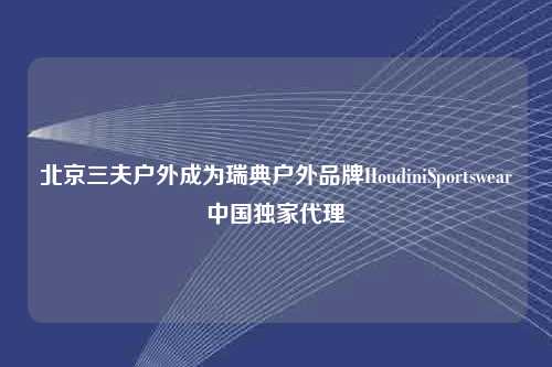 北京三夫户外成为瑞典户外品牌HoudiniSportswear中国独家代理