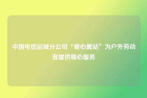 中国电信运城分公司“爱心翼站”为户外劳动者提供暖心服务