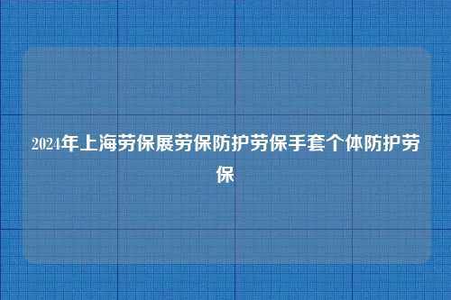 2024年上海劳保展劳保防护劳保手套个体防护劳保