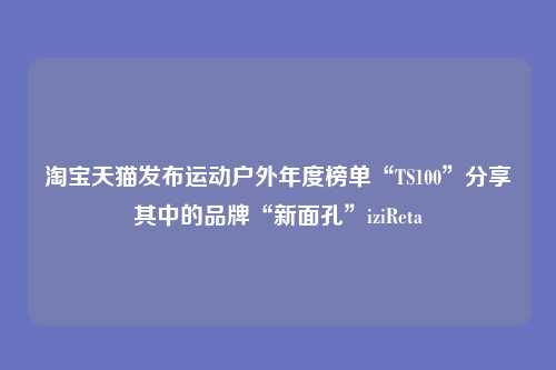 淘宝天猫发布运动户外年度榜单“TS100”分享其中的品牌“新面孔”iziReta