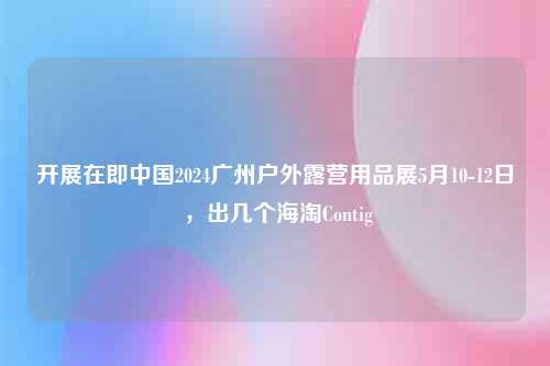 开展在即中国2024广州户外露营用品展5月10-12日 ，出几个海淘Contig