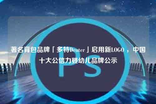 著名背包品牌「多特Deuter」启用新LOGO ，中国十大公信力婴幼儿品牌公示