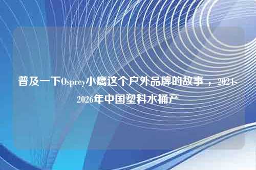 普及一下Osprey小鹰这个户外品牌的故事 ，2024-2026年中国塑料水桶产